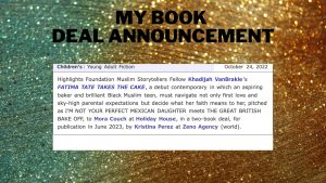 My Book Deal Announcement: Boyds Mills Muslim Storytellers Fellow Khadijah VanBrakle's FATIMA TAKES THE CAKE, a debut contemporary in which an aspiring baker and brilliant Black Muslim teen, must navigate not only first love and sky-high parental expectations but decide what her faith means to her, pitched as I'M NOT YOUR PERFECT MEXICAN DAUGHTER meets THE GREAT BRITISH BAKE OFF, to Mora Couch at Holiday House, in a two-book deal, for publication in June 2023, by Kristina Perez at Zeno Agency (world).