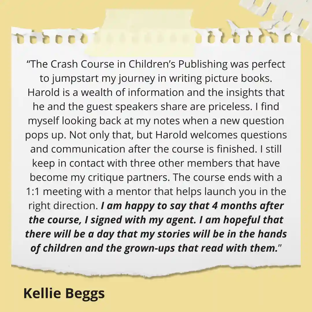 The Crash Course in Children’s Publishing was perfect to jumpstart my journey in writing picture books. Harold is a wealth of information and the insights that he and the guest speakers share are priceless. I find myself looking back at my notes when a new question pops up. Not only that, but Harold welcomes questions and communication after the course is finished. I still keep in contact with three other members that have become my critique partners. The course ends with a 1:1 meeting with a mentor that helps launch you in the right direction. I am happy to say that 4 months after the course, I signed with my agent. I am hopeful that there will be a day that my stories will be in the hands of children and the grown-ups that read with them.</p>
<p>Kellie Beggs</p>
<p>(Quote on Yellow Paper background with Boyds Mills logo)